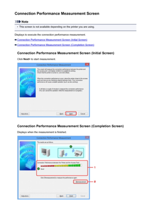 Page 268Connection Performance Measurement Screen
Note
•
This screen is not available depending on the printer you are using.
Displays to execute the connection performance measurement.
Connection Performance Measurement Screen (Initial Screen)
Connection Performance Measurement Screen (Completion Screen)
Connection Performance Measurement Screen (Initial Screen)Click  Next>  to start measurement.
Connection Performance Measurement Screen (Completion Screen)
Displays when the measurement is finished.
268
 