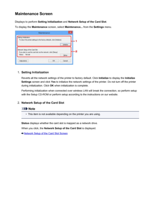 Page 270Maintenance ScreenDisplays to perform  Setting Initialization  and Network Setup of the Card Slot .
To display the  Maintenance screen, select  Maintenance...  from the Settings menu.1.
Setting Initialization
Reverts all the network settings of the printer to factory default. Click  Initialize to display the  Initialize
Settings  screen and click  Yes to initialize the network settings of the printer. Do not turn off the printer
during initialization. Click  OK when initialization is complete.
Performing...