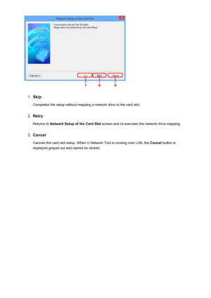 Page 2721.
Skip
Completes the setup without mapping a network drive to the card slot.
2.
Retry
Returns to  Network Setup of the Card Slot  screen and re-executes the network drive mapping.
3.
Cancel
Cancels the card slot setup. When IJ Network Tool is running over LAN, the  Cancel button is
displayed grayed out and cannot be clicked.
272
 