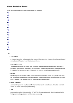 Page 279About Technical TermsIn this section, technical terms used in the manual are explained.
A
B
C
D
F
I
K
L
M
O
P
R
S
T
U
W
A
•
Access Point
A wireless transceiver or base station that receives information from wireless clients/the machine and rebroadcasts it. Required in an infrastructure network.
•
Access point mode
The machine is used as an access point to connect external wireless communication devices (e.g. computers, smartphones, or tablets) in an environment where no access point or wireless LAN...