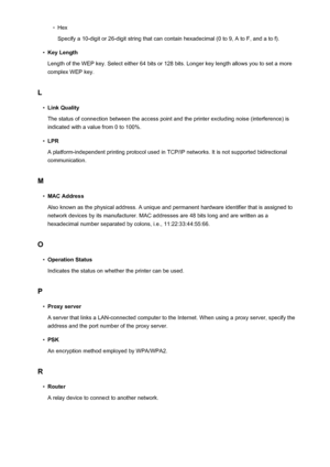 Page 282◦Hex
Specify a 10-digit or 26-digit string that can contain hexadecimal (0 to 9, A to F, and a to f).•
Key Length
Length of the WEP key. Select either 64 bits or 128 bits. Longer key length allows you to set a more complex WEP key.
L
•
Link Quality
The status of connection between the access point and the printer excluding noise (interference) is indicated with a value from 0 to 100%.
•
LPR
A platform-independent printing protocol used in TCP/IP networks. It is not supported bidirectional communication....