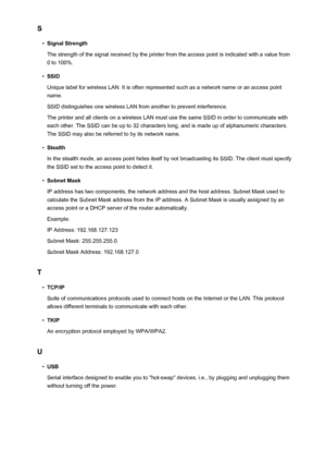 Page 283S•
Signal Strength
The strength of the signal received by the printer from the access point is indicated with a value from 0 to 100%.
•
SSID
Unique label for wireless LAN. It is often represented such as a network name or an access point
name.
SSID distinguishes one wireless LAN from another to prevent interference.
The printer and all clients on a wireless LAN must use the same SSID in order to communicate with
each other. The SSID can be up to 32 characters long, and is made up of alphanumeric...