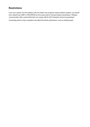 Page 286RestrictionsIf you use a printer over the wireless LAN, the printer may recognize nearby wireless systems, you should
set a network key (WEP or WPA/WPA2) to the access point to encrypt wireless transmission. Wireless
communication with a product that does not comply with the Wi-Fi standard cannot be guaranteed.
Connecting with too many computers may affect the printer performance, such as printing speed.286
 