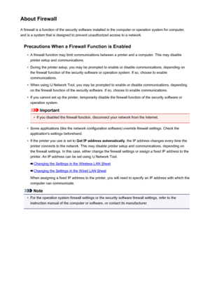 Page 287About FirewallA firewall is a function of the security software installed in the computer or operation system for computer,
and is a system that is designed to prevent unauthorized access to a network.
Precautions When a Firewall Function is Enabled•
A firewall function may limit communications between a printer and a computer. This may disableprinter setup and communications.
•
During the printer setup, you may be prompted to enable or disable communications, depending onthe firewall function of the...