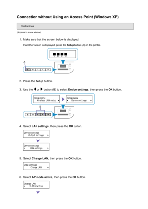 Page 30Connection without Using an Access Point (Windows XP)
Restrictions
(Appears in a new window)
1.
Make sure that the screen below is displayed. If another screen is displayed, press the  Setup button (A) on the printer.
2.
Press the  Setup button.
3.
Use the  or  button (B) to select  Device settings, then press the OK button.
4.
Select  LAN settings , then press the  OK button.
5.
Select  Change LAN , then press the  OK button.
6.
Select  AP mode active , then press the OK button.
30
 