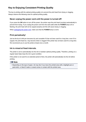 Page 294Key to Enjoying Consistent Printing QualityThe key to printing with the optimal printing quality is to prevent the print head from drying or clogging.Always observe the following rules for optimal printing quality.
Never unplug the power cord until the power is turned off!If you press the  ON button to turn off the power, the printer caps the print head (nozzles) automatically to
prevent from drying. If you unplug the power cord from the wall outlet while the  POWER lamp is lit or
flashing, the print...