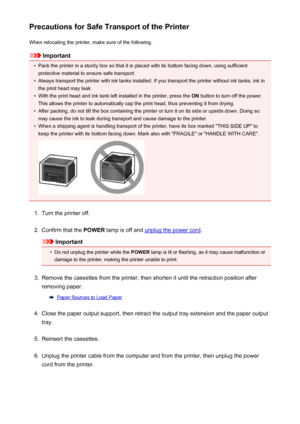 Page 295Precautions for Safe Transport of the PrinterWhen relocating the printer, make sure of the following.
Important
•
Pack the printer in a sturdy box so that it is placed with its bottom facing down, using sufficientprotective material to ensure safe transport.
•
Always transport the printer with ink tanks installed. If you transport the printer without ink tanks, ink in
the print head may leak.
•
With the print head and ink tank left installed in the printer, press the  ON button to turn off the power....