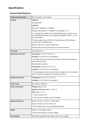 Page 298SpecificationsGeneral SpecificationsPrinting resolution (dpi)600 (horizontal) x 1200 (vertical)InterfaceUSB Port:
Hi-Speed USB *1
LAN Port:
Wired LAN: 100BASE-TX / 10BASE-T
Wireless LAN: IEEE802.11n / IEEE802.11g / IEEE802.11b *2 *1 A computer that complies with Hi-Speed USB standard is required. Sincethe Hi-Speed USB interface is fully upwardly compatible with USB 1.1, it can
be used at USB 1.1.
*2 Setup possible through WPS (Wi-Fi Protected Setup), WCN (Windows Connect Now) or Cableless setup.
USB and...