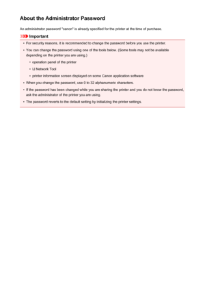 Page 307About the Administrator PasswordAn administrator password "canon" is already specified for the printer at the time of purchase.
Important
•
For security reasons, it is recommended to change the password before you use the printer.
•
You can change the password using one of the tools below. (Some tools may not be availabledepending on the printer you are using.)
•
operation panel of the printer
•
IJ Network Tool
•
printer information screen displayed on some Canon application software
•
When you...