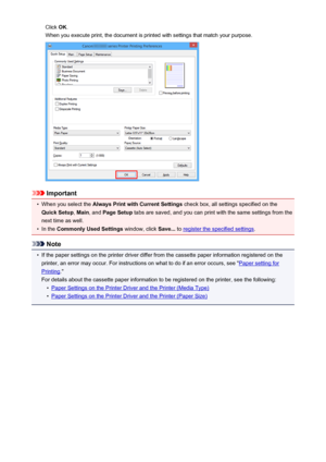 Page 313Click OK.
When you execute print, the document is printed with settings that match your purpose.
Important
•
When you select the  Always Print with Current Settings  check box, all settings specified on the
Quick Setup , Main , and  Page Setup  tabs are saved, and you can print with the same settings from the
next time as well.
•
In the  Commonly Used Settings  window, click Save... to register the specified settings .
Note
•
If the paper settings on the printer driver differ from the cassette paper...