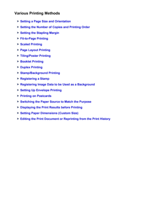 Page 316Various Printing Methods
Setting a Page Size and Orientation
Setting the Number of Copies and Printing Order
Setting the Stapling Margin
Fit-to-Page Printing
Scaled Printing
Page Layout Printing
Tiling/Poster Printing
Booklet Printing
Duplex Printing
Stamp/Background Printing
Registering a Stamp
Registering Image Data to be Used as a Background
Setting Up Envelope Printing
Printing on Postcards
Switching the Paper Source to Match the Purpose
Displaying the Print Results before Printing
Setting Paper...