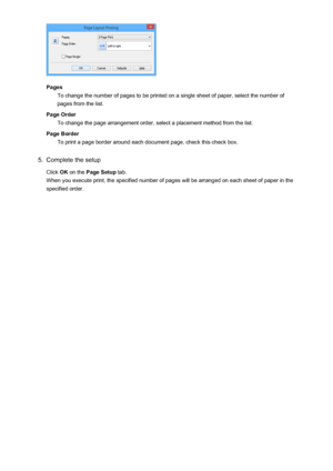 Page 328PagesTo change the number of pages to be printed on a single sheet of paper, select the number of
pages from the list.
Page Order To change the page arrangement order, select a placement method from the list.
Page Border To print a page border around each document page, check this check box.
5.
Complete the setup
Click  OK on the  Page Setup  tab.
When you execute print, the specified number of pages will be arranged on each sheet of paper in the specified order.
328
 