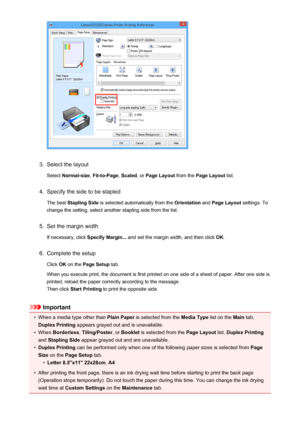 Page 3363.
Select the layoutSelect  Normal-size , Fit-to-Page , Scaled , or Page Layout  from the Page Layout  list.
4.
Specify the side to be stapled
The best  Stapling Side  is selected automatically from the  Orientation and Page Layout  settings. To
change the setting, select another stapling side from the list.
5.
Set the margin width
If necessary, click  Specify Margin... and set the margin width, and then click  OK.
6.
Complete the setup
Click  OK on the  Page Setup  tab.
When you execute print, the...