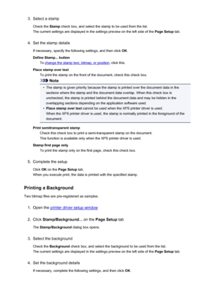 Page 3393.Select a stamp
Check the  Stamp check box, and select the stamp to be used from the list.
The current settings are displayed in the settings preview on the left side of the  Page Setup tab.4.
Set the stamp details
If necessary, specify the following settings, and then click  OK.
Define Stamp... button To 
change the stamp text, bitmap, or position , click this.
Place stamp over text To print the stamp on the front of the document, check this check box.
Note
•
The stamp is given priority because the...