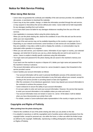 Page 35Notice for Web Service PrintingWhen Using Web Service•
Canon does not guarantee the continuity and reliability of the web services provided, the availability ofsite access, or permission to download the materials.
•
Canon may at any time update, change, or delete the information provided through the web service,or may suspend or discontinue the service without prior notice. Canon shall not be held responsible
for any damages resulting from such actions.
•
In no event shall Canon be liable for any damages...