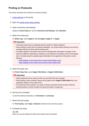 Page 349Printing on PostcardsThis section describes the procedure for postcard printing.1.
Load postcard  on the printer
2.
Open the printer driver setup window
3.
Select commonly used settings
Display the  Quick Setup  tab, and for Commonly Used Settings , select Standard .
4.
Select the media type
For  Media Type , select Hagaki A , Ink Jet Hagaki , Hagaki K , or Hagaki .
Important
•
This printer cannot print on postcards that have photos or stickers attached.
•
When printing on each side of a postcard...