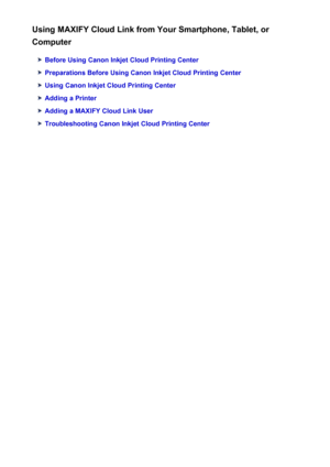 Page 38Using MAXIFY Cloud Link from Your Smartphone, Tablet, or
Computer
Before Using Canon Inkjet Cloud Printing Center
Preparations Before Using Canon Inkjet Cloud Printing Center
Using Canon Inkjet Cloud Printing Center
Adding a Printer
Adding a MAXIFY Cloud Link User
Troubleshooting Canon Inkjet Cloud Printing Center
38
 