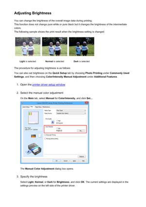 Page 376Adjusting BrightnessYou can change the brightness of the overall image data during printing.
This function does not change pure white or pure black but it changes the brightness of the intermediate
colors.
The following sample shows the print result when the brightness setting is changed.Light  is selectedNormal  is selectedDark is selected
The procedure for adjusting brightness is as follows:
You can also set brightness on the  Quick Setup tab by choosing  Photo Printing under Commonly Used
Settings ,...