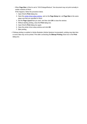 Page 394◦When Page Size  in Word is set to "XXX Enlarge/Reduce", the document may not print normally in
certain versions of Word.
If this happens, follow the procedure below.1.
Open Word's  Print dialog box.
2.
Open the printer driver setup window , and on the Page Setup tab, set Page Size  to the same
paper size that you specified in Word.
3.
Set the  Page Layout  that you want, and then click  OK to close the window.
4.
Without starting printing, close the  Print dialog box.
5.
Open Word's...