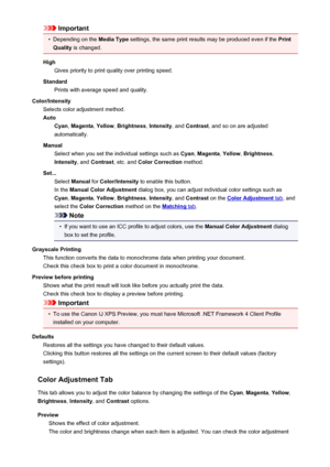 Page 403Important•
Depending on the Media Type settings, the same print results may be produced even if the  Print
Quality  is changed.
High Gives priority to print quality over printing speed.
Standard Prints with average speed and quality.
Color/Intensity Selects color adjustment method.
Auto Cyan , Magenta , Yellow , Brightness , Intensity , and Contrast , and so on are adjusted
automatically.
Manual Select when you set the individual settings such as  Cyan, Magenta , Yellow , Brightness ,
Intensity , and...