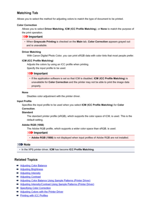 Page 406Matching Tab
Allows you to select the method for adjusting colors to match the type of document to be printed.
Color Correction Allows you to select  Driver Matching, ICM  (ICC Profile Matching ), or None  to match the purpose of
the print operation.
Important
•
When  Grayscale Printing  is checked on the Main tab, Color Correction  appears grayed out
and is unavailable.
Driver Matching With Canon Digital Photo Color, you can print sRGB data with color tints that most people prefer.
ICM (ICC Profile...