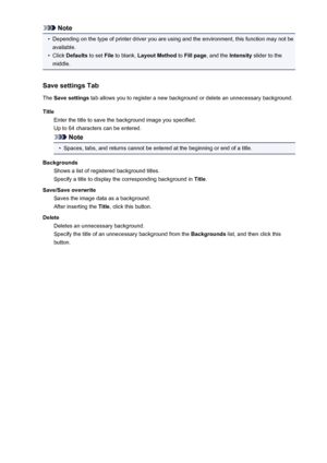 Page 419Note•
Depending on the type of printer driver you are using and the environment, this function may not beavailable.
•
Click  Defaults  to set File to blank,  Layout Method  to Fill page , and the  Intensity slider to the
middle.
Save settings Tab
The  Save settings  tab allows you to register a new background or delete an unnecessary background.
Title Enter the title to save the background image you specified.
Up to 64 characters can be entered.
Note
•
Spaces, tabs, and returns cannot be entered at the...