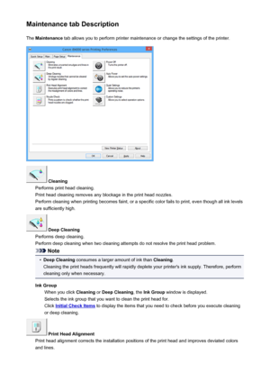 Page 420Maintenance tab DescriptionThe  Maintenance  tab allows you to perform printer maintenance or change the settings of the printer.
 Cleaning
Performs print head cleaning.
Print head cleaning removes any blockage in the print head nozzles.
Perform cleaning when printing becomes faint, or a specific color fails to print, even though all ink levels are sufficiently high.
 Deep Cleaning
Performs deep cleaning.
Perform deep cleaning when two cleaning attempts do not resolve the print head problem.
Note
•
Deep...