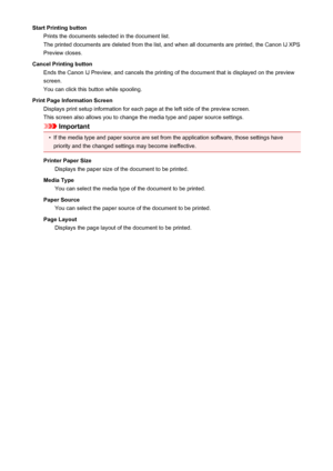 Page 428Start Printing buttonPrints the documents selected in the document list.
The printed documents are deleted from the list, and when all documents are printed, the Canon IJ XPS
Preview closes.
Cancel Printing button Ends the Canon IJ Preview, and cancels the printing of the document that is displayed on the previewscreen.
You can click this button while spooling.
Print Page Information Screen Displays print setup information for each page at the left side of the preview screen.
This screen also allows you...