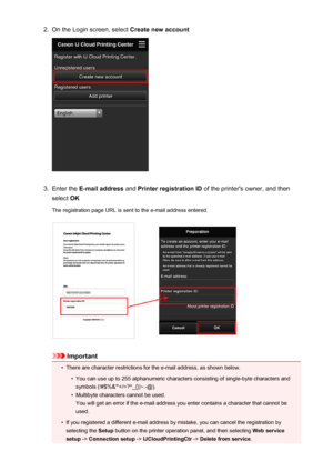 Page 442.On the Login screen, select Create new account3.
Enter the E-mail address  and Printer registration ID  of the printer's owner, and then
select  OK
The registration page URL is sent to the e-mail address entered.
Important
•
There are character restrictions for the e-mail address, as shown below.
•
You can use up to 255 alphanumeric characters consisting of single-byte characters and
symbols (!#$%&'*+/=?^_{}|~.-@).
•
Multibyte characters cannot be used.
You will get an error if the e-mail...