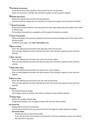 Page 434(Combine Documents)Combines the documents selected in the document list into one document.If only one document is selected, this command is grayed out and cannot be selected.
(Delete Document) Deletes the selected document from the document list.If the document list contains only one document, the document is grayed out and cannot be selected.
(Reset Documents) Returns the document selected in the document list to their status before they were added to the Canon
IJ XPS Preview.
The combined documents are...