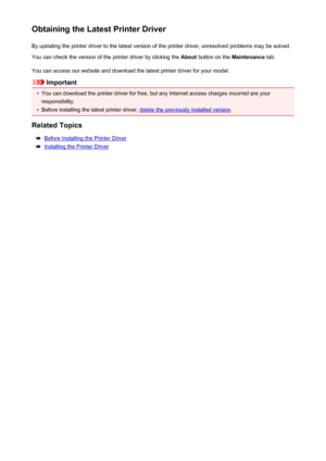 Page 441Obtaining the Latest Printer DriverBy updating the printer driver to the latest version of the printer driver, unresolved problems may be solved.You can check the version of the printer driver by clicking the  About button on the  Maintenance tab.
You can access our website and download the latest printer driver for your model.
Important
•
You can download the printer driver for free, but any Internet access charges incurred are your responsibility.
•
Before installing the latest printer driver, delete...