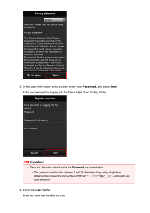 Page 463.
In the user information entry screen, enter your Password, and select  Next
Enter your password for logging in to the Canon Inkjet Cloud Printing Center.
Important
•
There are character restrictions for the  Password, as shown below.
•
The password needs to be between 8 and 32 characters long, using single-byte
alphanumeric characters and symbols (!"#$%&'()*+,-./:;?@[\]^_`{|}~). (Alphabets are case-sensitive)
4.
Enter the  User name
Enter the name that identifies the user.
46
 