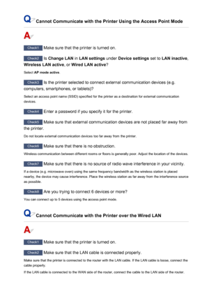 Page 452Cannot Communicate with the Printer Using the Access Point Mode
Check1 Make sure that the printer is turned on.
Check2 Is Change LAN  in LAN settings  under Device settings  set to LAN inactive ,
Wireless LAN active , or Wired LAN active ?
Select  AP mode active .
Check3
 Is the printer selected to connect external communication devices (e.g.
computers, smartphones, or tablets)?
Select an access point name (SSID) specified for the printer as a destination for external communicationdevices.
Check4  Enter...
