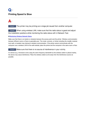 Page 455Printing Speed Is Slow
Check1 The printer may be printing out a large job issued from another computer.
Check2 When using wireless LAN, make sure that the radio status is good and adjust
the installation positions while monitoring the radio status with IJ Network Tool.
Monitoring Wireless Network Status
Make sure that there is no barrier or obstacle between the access point and the printer. Wireless communication
between different rooms or floors is generally poor. The metal, concrete, or timber...