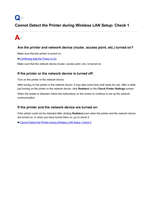 Page 460Cannot Detect the Printer during Wireless LAN Setup: Check 1
Are the printer and network device (router, access point, etc.) turned on?
Make sure that the printer is turned on.
Confirming that the Power Is On
Make sure that the network device (router, access point, etc.) is turned on.
If the printer or the network device is turned off:
Turn on the printer or the network device.
After turning on the printer or the network device, it may take some time until ready for use. After a while
just turning on the...