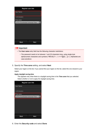 Page 47Important
•
The User name  entry field has the following character restrictions:
•
The password needs to be between 1 and 20 characters long, using single-byte
alphanumeric characters and symbols (!"#$%&'()*+,-./:;?@[\]^_`{|}~). (Alphabets are case-sensitive)
5.
Specify the  Time zone setting, and select  Next
Select your region on the list. If you cannot find your region on the list, select the one closest to your
region.
Apply daylight saving time This appears only when there is a daylight...