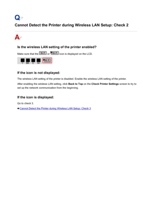 Page 461Cannot Detect the Printer during Wireless LAN Setup: Check 2
Is the wireless LAN setting of the printer enabled?
Make sure that the 
 or  icon is displayed on the LCD.
If the icon is not displayed:
The wireless LAN setting of the printer is disabled. Enable the wireless LAN setting of the printer.
After enabling the wireless LAN setting, click  Back to Top on the Check Printer Settings  screen to try to
set up the network communication from the beginning.
If the icon is displayed:
Go to check 3.
Cannot...