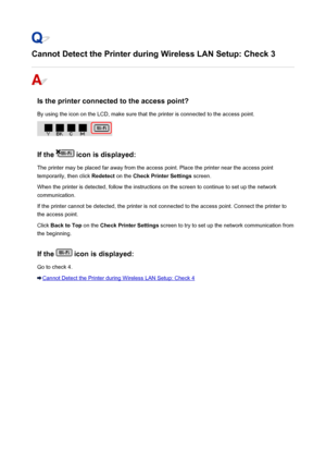 Page 462Cannot Detect the Printer during Wireless LAN Setup: Check 3
Is the printer connected to the access point?
By using the icon on the LCD, make sure that the printer is connected to the access point.
If the  icon is displayed:
The printer may be placed far away from the access point. Place the printer near the access point
temporarily, then click  Redetect on the Check Printer Settings  screen.
When the printer is detected, follow the instructions on the screen to continue to set up the network...