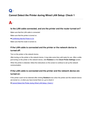 Page 465Cannot Detect the Printer during Wired LAN Setup: Check 1
Is the LAN cable connected, and are the printer and the router turned on?Make sure that the LAN cable is connected.
Make sure that the printer is turned on.
Confirming that the Power Is On
Make sure that the router is turned on.
If the LAN cable is connected and the printer or the network device is turned off:
Turn on the printer or the network device.
After turning on the printer or the network device, it may take some time until ready for use....