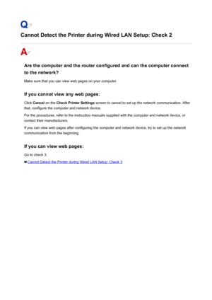 Page 466Cannot Detect the Printer during Wired LAN Setup: Check 2
Are the computer and the router configured and can the computer connect
to the network?
Make sure that you can view web pages on your computer.
If you cannot view any web pages: Click  Cancel  on the  Check Printer Settings  screen to cancel to set up the network communication. After
that, configure the computer and network device.
For the procedures, refer to the instruction manuals supplied with the computer and network device, or contact their...