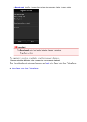 Page 48A Security code identifies the user when multiple other users are sharing the same printer.
Important
•
The Security code  entry field has the following character restrictions:
•
Single-byte numbers
The registration is complete. A registration completion message is displayed.
When you select the  OK button in the message, the login screen is displayed.
Enter the registered e-mail address and password, and 
log in  to the Canon Inkjet Cloud Printing Center.
Using Canon Inkjet Cloud Printing Center
48
 