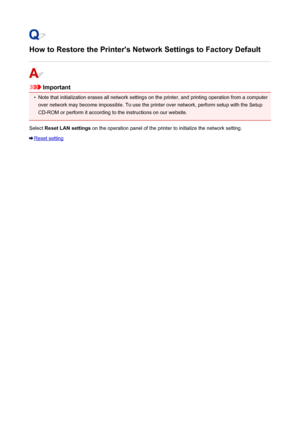 Page 479How to Restore the Printer's Network Settings to Factory Default
Important
•
Note that initialization erases all network settings on the printer, and printing operation from a computer
over network may become impossible. To use the printer over network, perform setup with the Setup CD-ROM or perform it according to the instructions on our website.
Select  Reset LAN settings  on the operation panel of the printer to initialize the network setting.
Reset setting
479
 