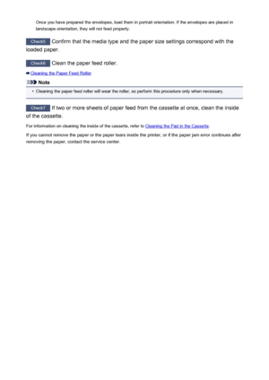 Page 486Once you have prepared the envelopes, load them in portrait orientation. If the envelopes are placed in
landscape orientation, they will not feed properly.
Check5  Confirm that the media type and the paper size settings correspond with the
loaded paper.
Check6  Clean the paper feed roller.
Cleaning the Paper Feed Roller
Note
•
Cleaning the paper feed roller will wear the roller, so perform this procedure only when necessary.
Check7 If two or more sheets of paper feed from the cassette at once, clean the...