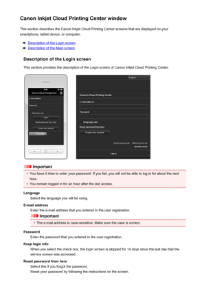 Page 50Canon Inkjet Cloud Printing Center windowThis section describes the Canon Inkjet Cloud Printing Center screens that are displayed on your
smartphone, tablet device, or computer.
Description of the Login screen
Description of the Main screen
Description of the Login screen
This section provides the description of the Login screen of Canon Inkjet Cloud Printing Center.
Important
•
You have 5 tries to enter your password. If you fail, you will not be able to log in for about the next
hour.
•
You remain...