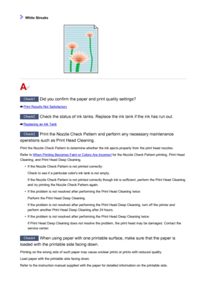 Page 494 White Streaks
Check1 Did you confirm the paper and print quality settings?
Print Results Not Satisfactory
Check2 Check the status of ink tanks. Replace the ink tank if the ink has run out.
Replacing an Ink Tank
Check3 Print the Nozzle Check Pattern and perform any necessary maintenance
operations such as Print Head Cleaning.
Print the Nozzle Check Pattern to determine whether the ink ejects properly from the print head nozzles. Refer to 
When Printing Becomes Faint or Colors Are Incorrect  for the...