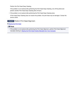 Page 504Perform the Print Head Deep Cleaning.
If the problem is not resolved after performing the Print Head Deep Cleaning, turn off the printer and
perform another Print Head Deep Cleaning after 24 hours.•
If the problem is not resolved after performing the Print Head Deep Cleaning twice:
If Print Head Deep Cleaning does not resolve the problem, the print head may be damaged. Contact the
service center.
Check3  Perform Print Head Alignment.
Aligning the Print Head
Note
•
If the problem is not resolved after...