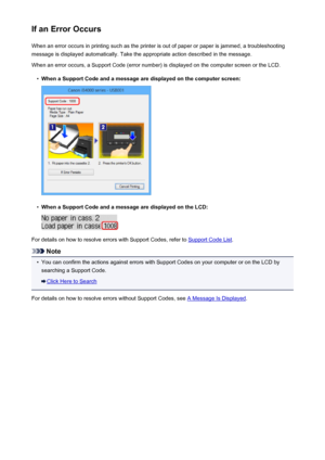 Page 523If an Error OccursWhen an error occurs in printing such as the printer is out of paper or paper is jammed, a troubleshooting
message is displayed automatically. Take the appropriate action described in the message.
When an error occurs, a Support Code (error number) is displayed on the computer screen or the LCD.•
When a Support Code and a message are displayed on the computer screen:
•
When a Support Code and a message are displayed on the LCD:
For details on how to resolve errors with Support Codes,...