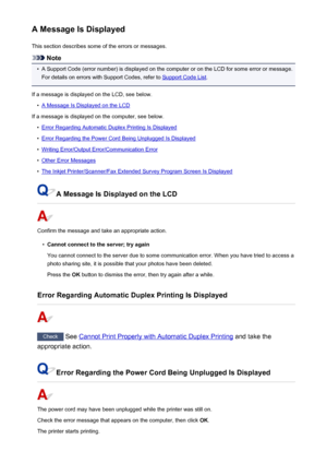 Page 524A Message Is DisplayedThis section describes some of the errors or messages.
Note
•
A Support Code (error number) is displayed on the computer or on the LCD for some error or message.For details on errors with Support Codes, refer to 
Support Code List .
If a message is displayed on the LCD, see below.
•
A Message Is Displayed on the LCD
If a message is displayed on the computer, see below.
•
Error Regarding Automatic Duplex Printing Is Displayed
•
Error Regarding the Power Cord Being Unplugged Is...