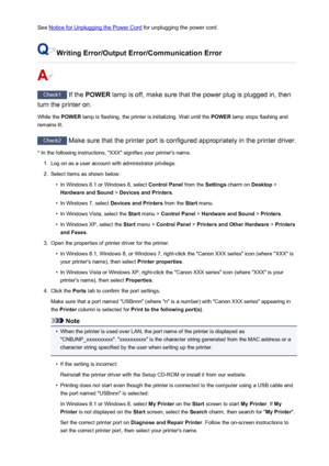 Page 525See Notice for Unplugging the Power Cord for unplugging the power cord.
Writing Error/Output Error/Communication Error
Check1
 If the POWER  lamp is off, make sure that the power plug is plugged in, then
turn the printer on.
While the  POWER lamp is flashing, the printer is initializing. Wait until the  POWER lamp stops flashing and
remains lit.
Check2  Make sure that the printer port is configured appropriately in the printer driver.
* In the following instructions, "XXX" signifies your...