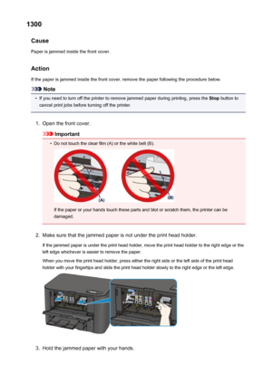 Page 5341300Cause
Paper is jammed inside the front cover.
Action If the paper is jammed inside the front cover, remove the paper following the procedure below.
Note
•
If you need to turn off the printer to remove jammed paper during printing, press the  Stop button to
cancel print jobs before turning off the printer.
1.
Open the front cover.
Important
•
Do not touch the clear film (A) or the white belt (B).
If the paper or your hands touch these parts and blot or scratch them, the printer can be
damaged.
2.
Make...